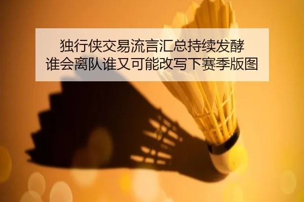 独行侠交易流言汇总持续发酵 谁会离队谁又可能改写下赛季版图