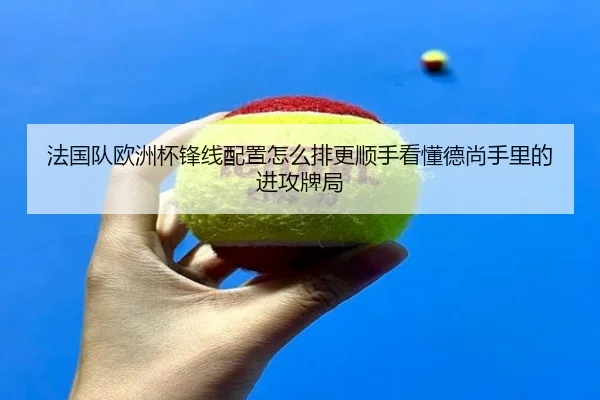 法国队欧洲杯锋线配置怎么排更顺手看懂德尚手里的进攻牌局
