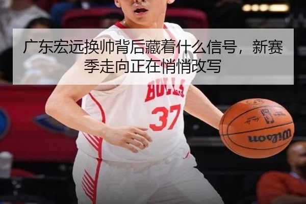 广东宏远换帅背后藏着什么信号，新赛季走向正在悄悄改写
